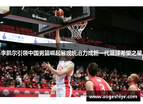 李凯尔引领中国男篮崛起展现统治力成新一代篮球希望之星