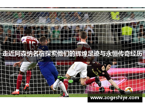 走近阿森纳名宿探索他们的辉煌足迹与永恒传奇经历